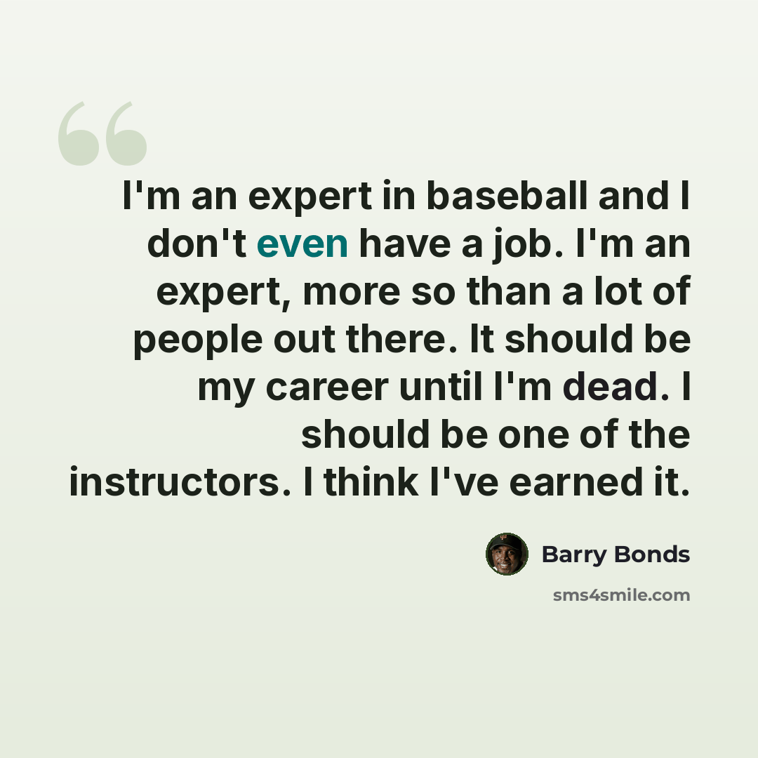 “I'm an expert in baseball and I don't even have a job. I'm an expert, more so than a lot of people out there. It should be my career until I'm dead. I should be one of the instructors. I think I've earned it.” quote by Barry Bonds