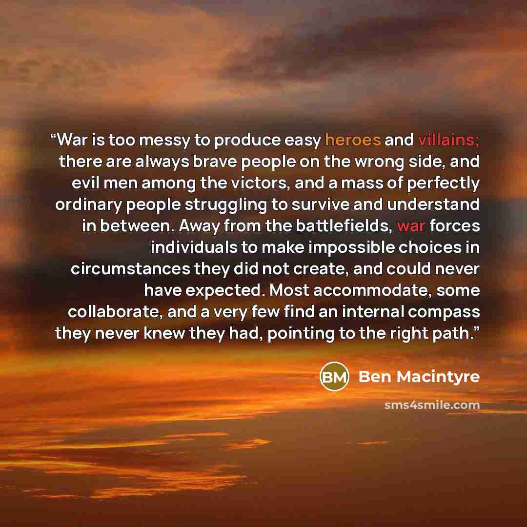 “War is too messy to produce easy heroes and villains; there are always brave people on the wrong side, and evil men among the victors, and a mass of perfectly ordinary people struggling to survive and understand in between. Away from the battlefields, war forces individuals to make impossible…” quote by Ben Macintyre