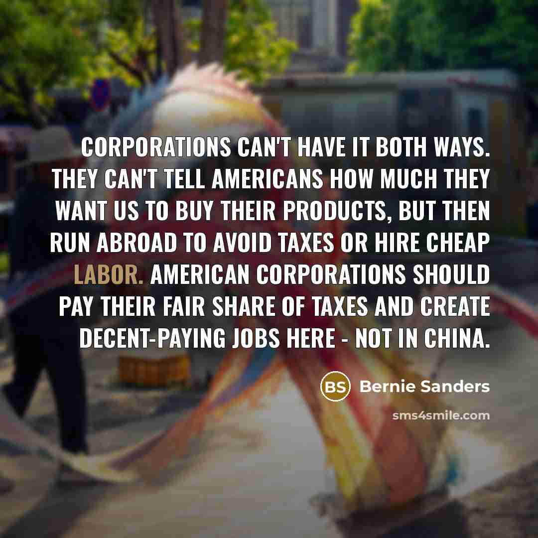 “Corporations can't have it both ways. They can't tell Americans how much they want us to buy their products, but then run abroad to avoid taxes or hire cheap labor. American corporations should pay their fair share of taxes and create decent-paying jobs here - not in China.” quote by Bernie Sanders