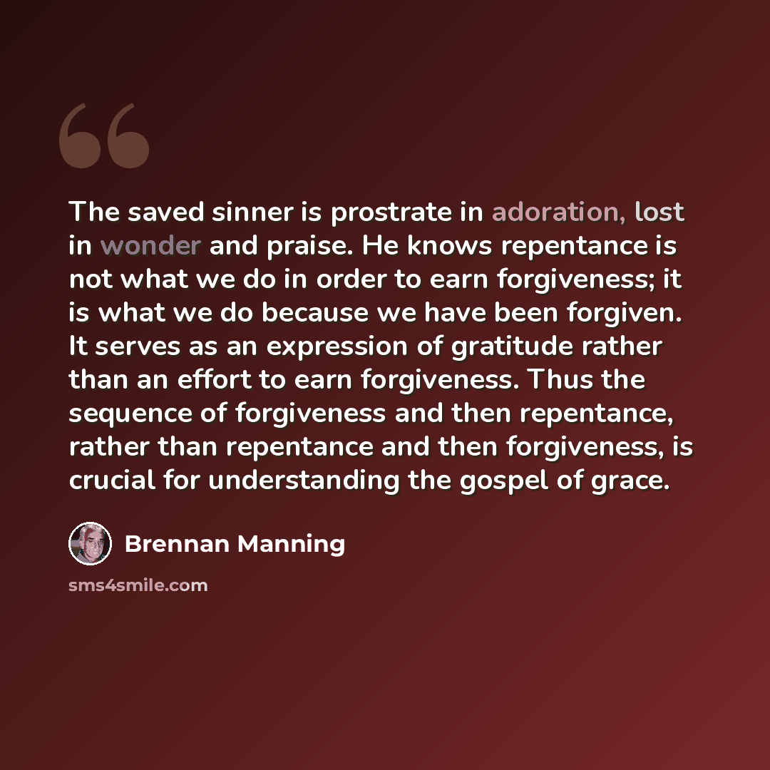 “The saved sinner is prostrate in adoration, lost in wonder and praise. He knows repentance is not what we do in order to earn forgiveness; it is what we do because we have been forgiven. It serves as an expression of gratitude rather than an effort to earn forgiveness. Thus the sequence of…” quote by Brennan Manning
