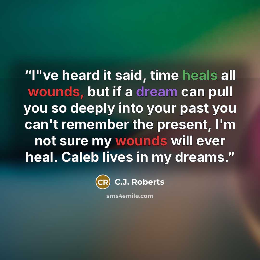 “I"ve heard it said, time heals all wounds, but if a dream can pull you so deeply into your past you can't remember the present, I'm not sure my wounds will ever heal. Caleb lives in my dreams.” quote by C.J. Roberts