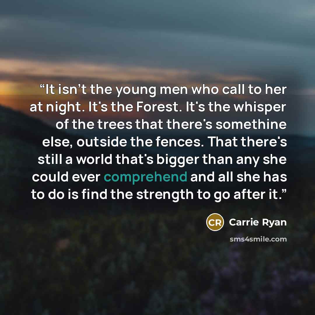 “It isn't the young men who call to her at night. It's the Forest. It's the whisper of the trees that there's somethine else, outside the fences. That there's still a world that's bigger than any she could ever comprehend and all she has to do is find the strength to go after it.” quote by Carrie Ryan