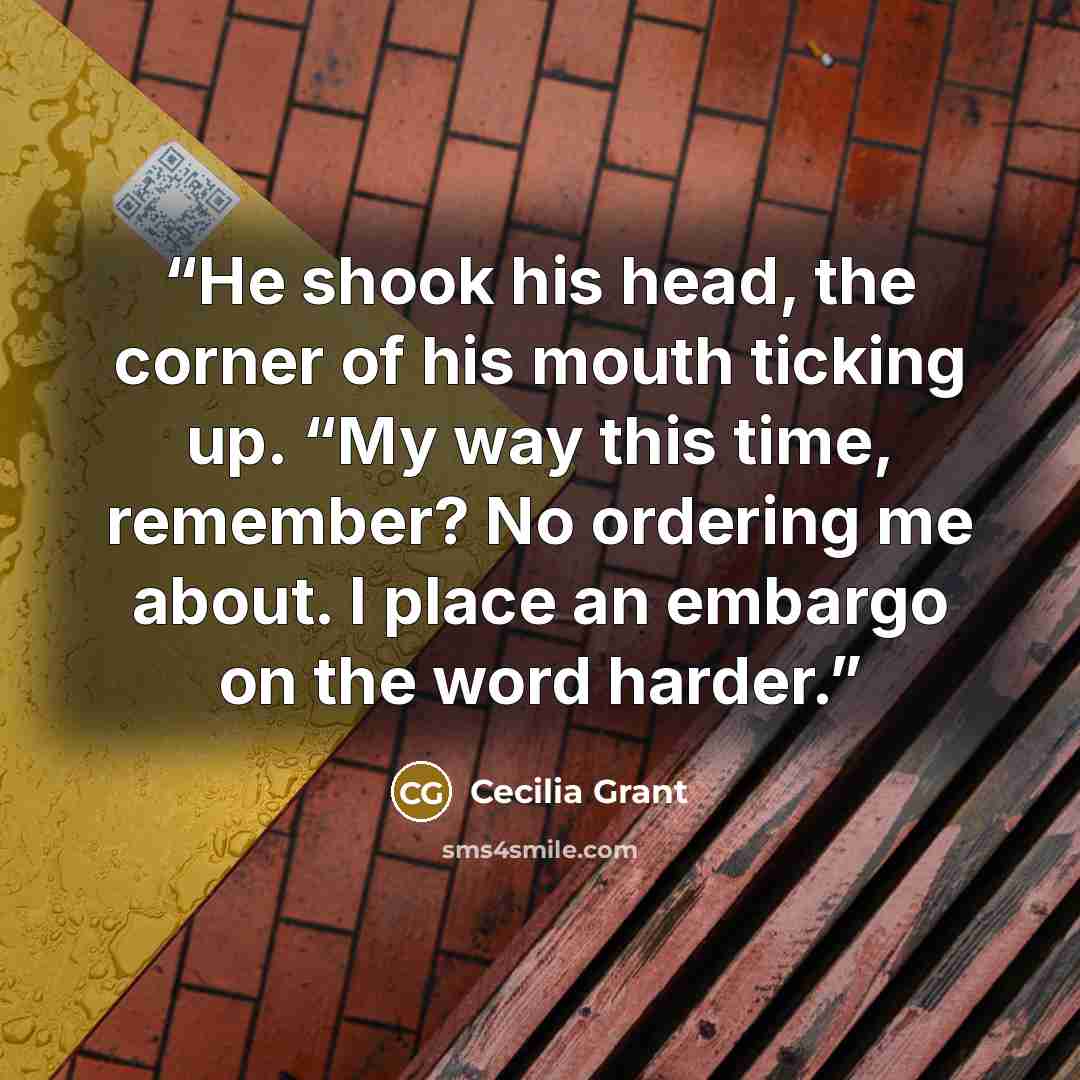 “He shook his head, the corner of his mouth ticking up. “My way this time, remember? No ordering me about. I place an embargo on the word harder.” quote by Cecilia Grant