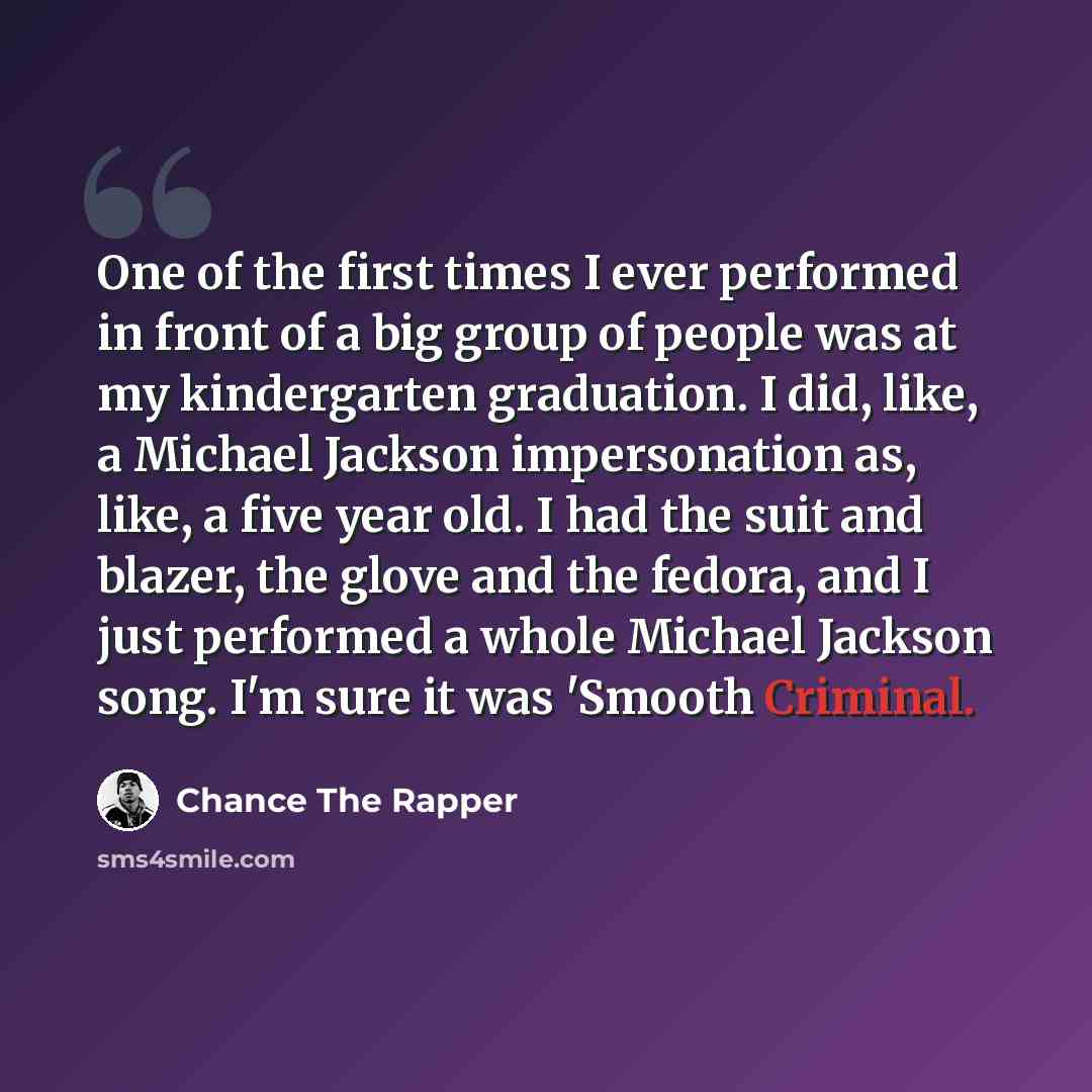 “One of the first times I ever performed in front of a big group of people was at my kindergarten graduation. I did, like, a Michael Jackson impersonation as, like, a five year old. I had the suit and blazer, the glove and the fedora, and I just performed a whole Michael Jackson song. I'm sure it…” quote by Chance the Rapper