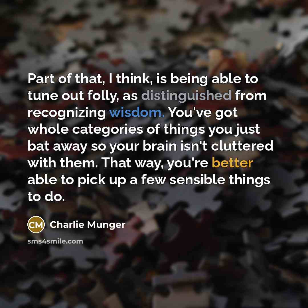 “Part of that, I think, is being able to tune out folly, as distinguished from recognizing wisdom. You've got whole categories of things you just bat away so your brain isn't cluttered with them. That way, you're better able to pick up a few sensible things to do.” quote by Charlie Munger