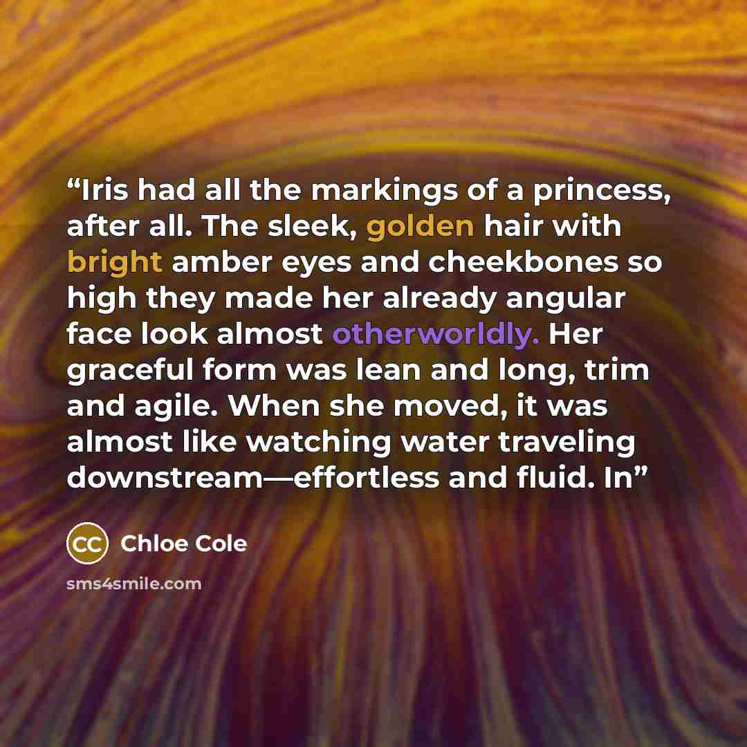 “Iris had all the markings of a princess, after all. The sleek, golden hair with bright amber eyes and cheekbones so high they made her already angular face look almost otherworldly. Her graceful form was lean and long, trim and agile. When she moved, it was almost like watching water traveling…” quote by Chloe Cole