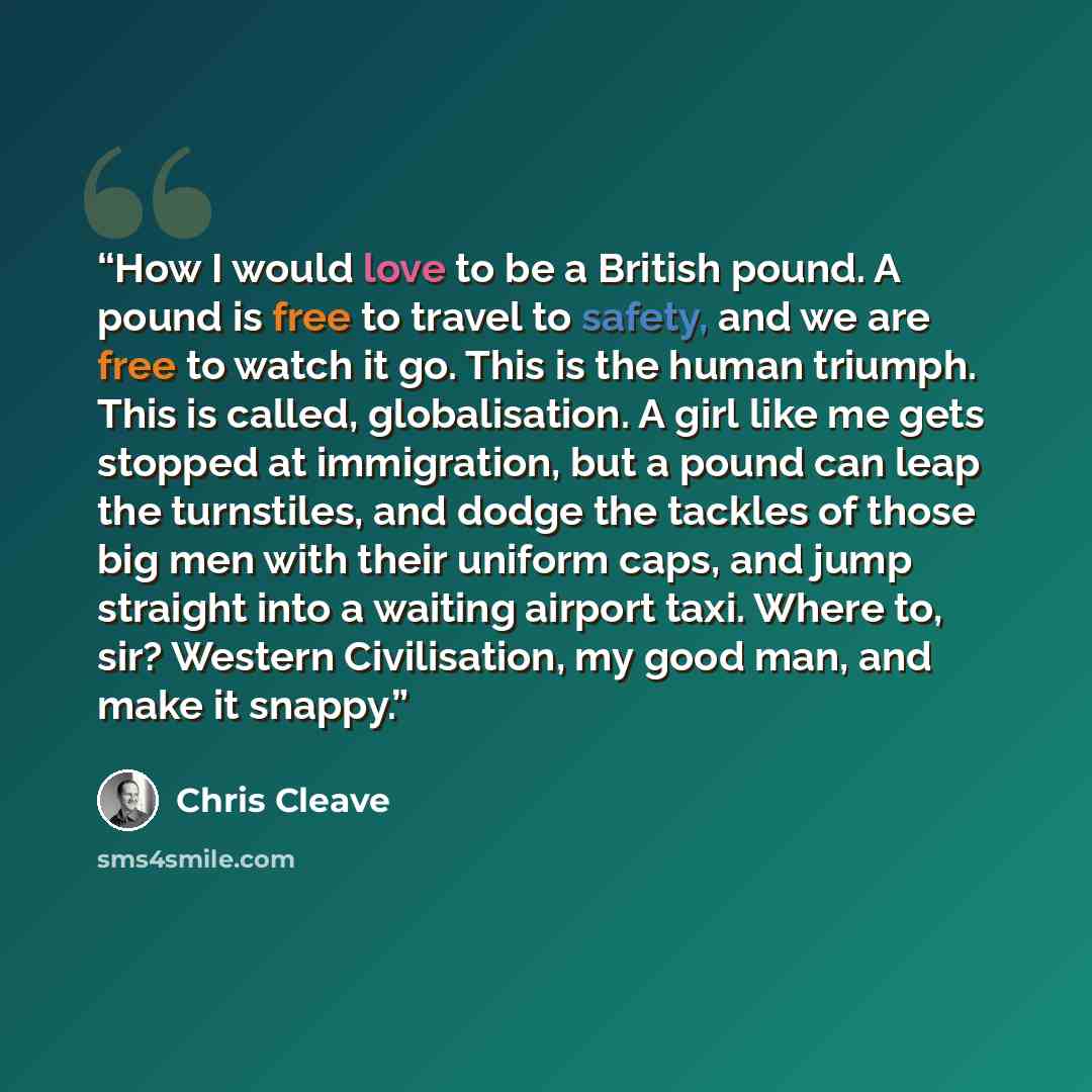 “How I would love to be a British pound. A pound is free to travel to safety, and we are free to watch it go. This is the human triumph. This is called, globalisation. A girl like me gets stopped at immigration, but a pound can leap the turnstiles, and dodge the tackles of those big men with their…” quote by Chris Cleave