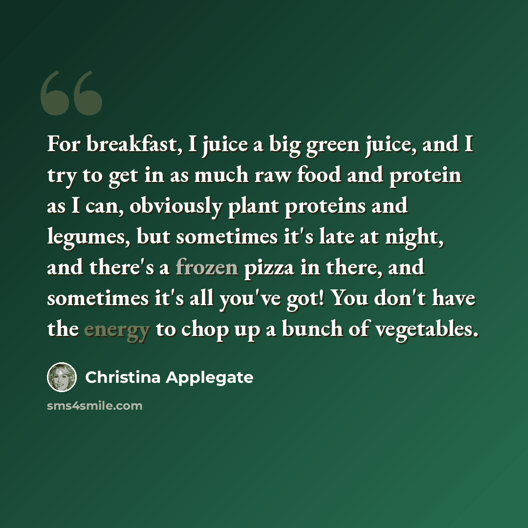 “For breakfast, I juice a big green juice, and I try to get in as much raw food and protein as I can, obviously plant proteins and legumes, but sometimes it's late at night, and there's a frozen pizza in there, and sometimes it's all you've got! You don't have the energy to chop up a bunch of…” quote by Christina Applegate