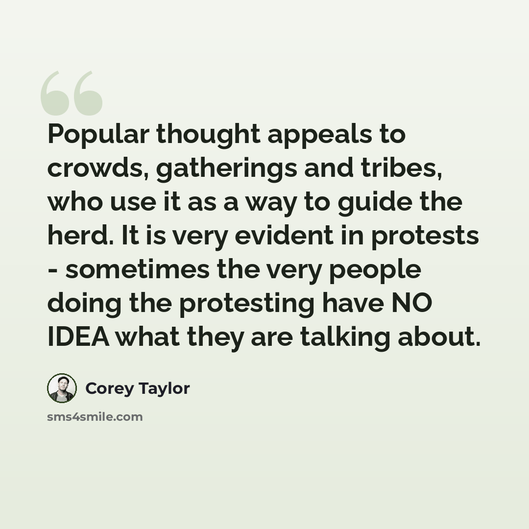 “Popular thought appeals to crowds, gatherings and tribes, who use it as a way to guide the herd. It is very evident in protests - sometimes the very people doing the protesting have NO IDEA what they are talking about.” quote by Corey Taylor
