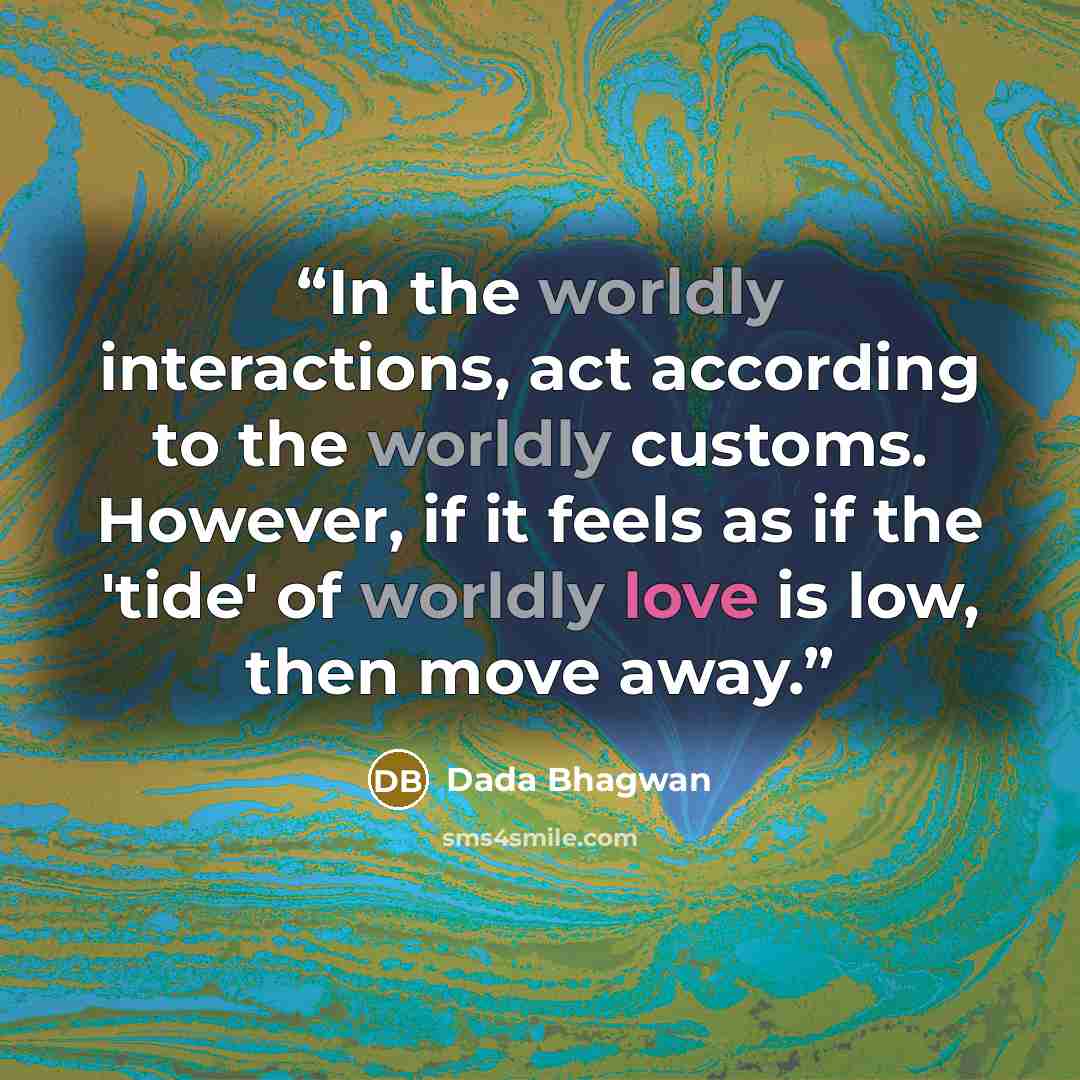 “In the worldly interactions, act according to the worldly customs. However, if it feels as if the 'tide' of worldly love is low, then move away.” quote by Dada Bhagwan