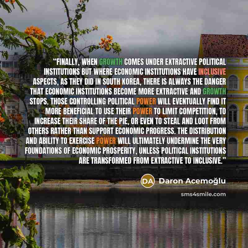 “Finally, when growth comes under extractive political institutions but where economic institutions have inclusive aspects, as they did in South Korea, there is always the danger that economic institutions become more extractive and growth stops. Those controlling political power will eventually…” quote by Daron Acemoğlu
