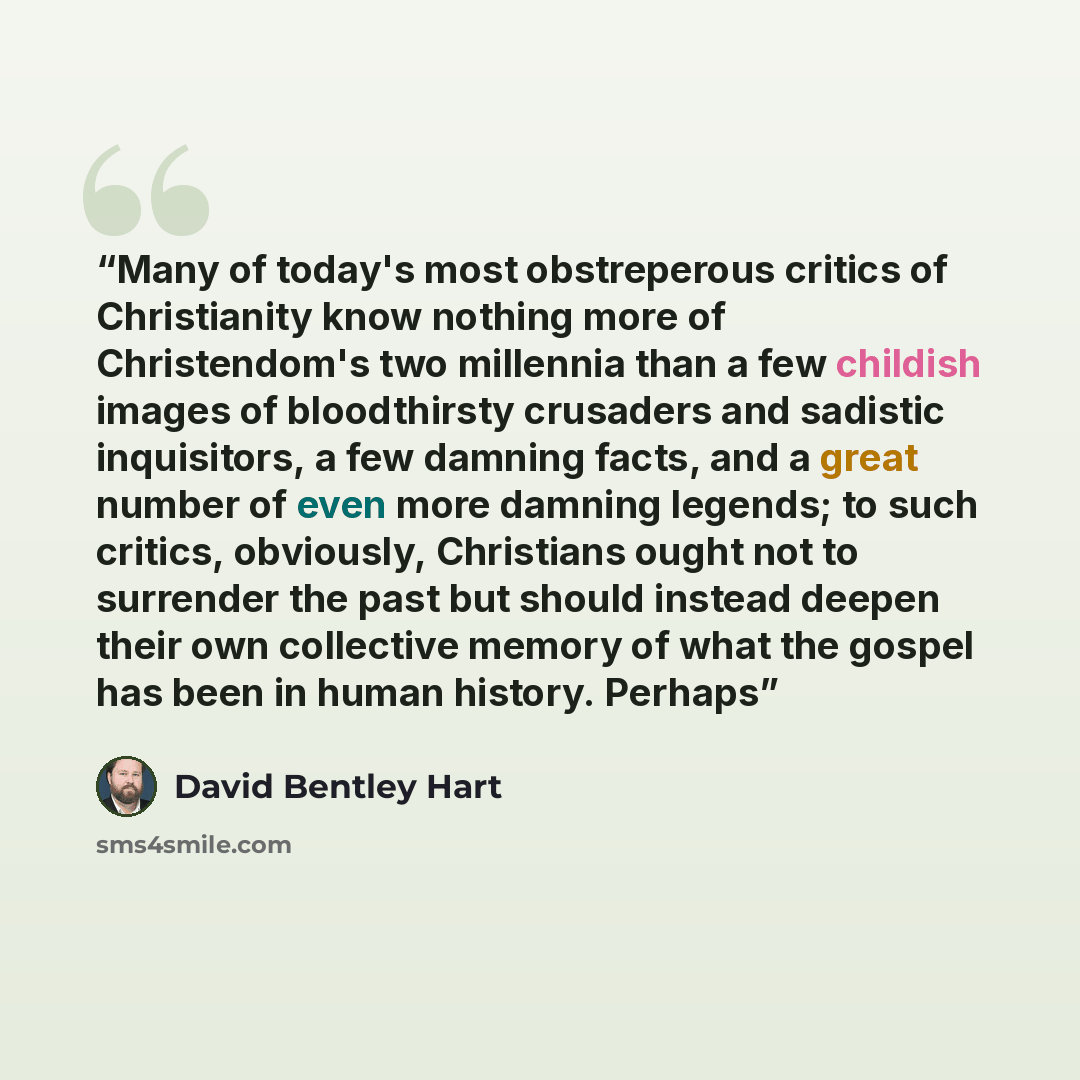 “Many of today's most obstreperous critics of Christianity know nothing more of Christendom's two millennia than a few childish images of bloodthirsty crusaders and sadistic inquisitors, a few damning facts, and a great number of even more damning legends; to such critics, obviously, Christians…” quote by David Bentley Hart