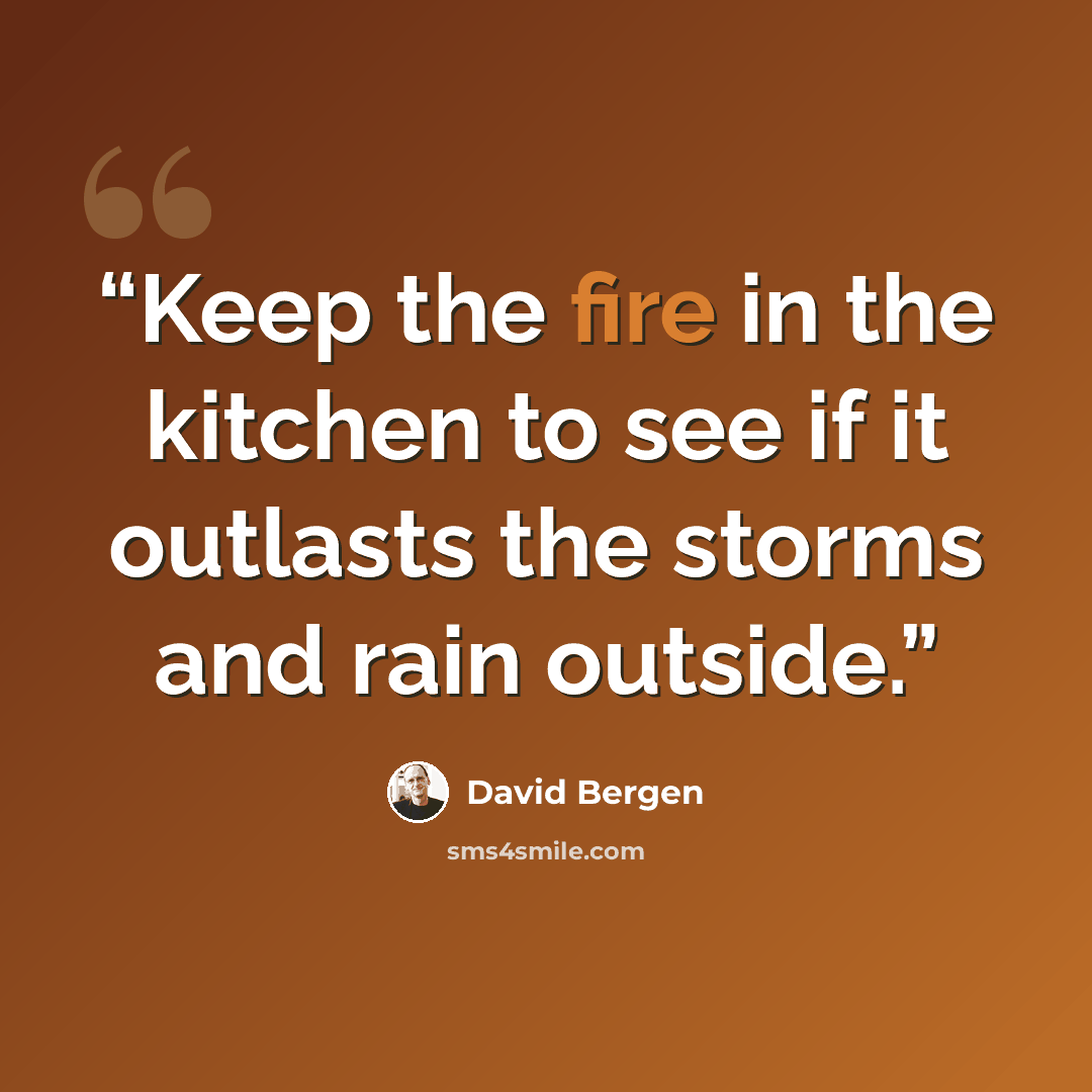“Keep the fire in the kitchen to see if it outlasts the storms and rain outside.” quote by David Bergen