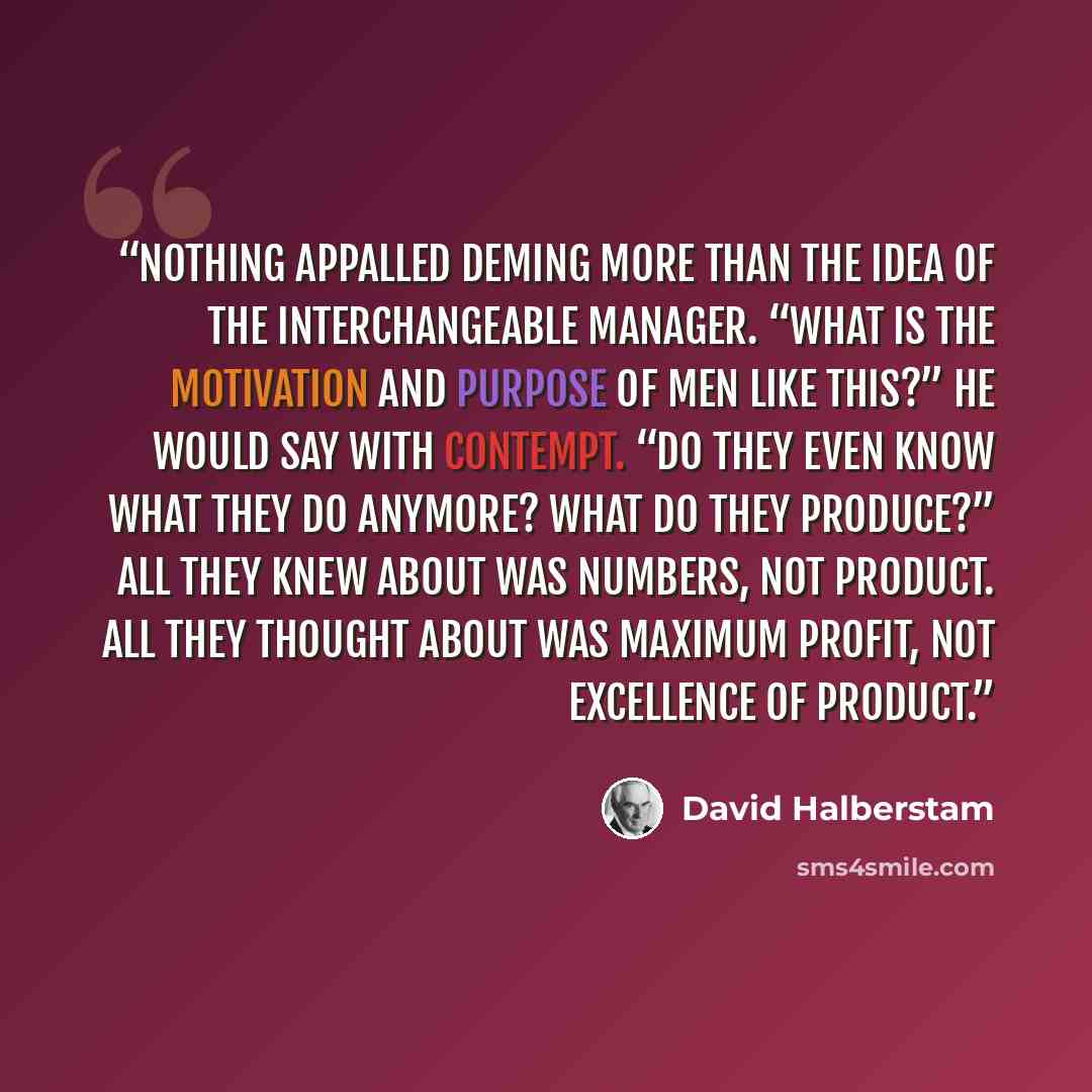 “Nothing appalled Deming more than the idea of the interchangeable manager. “What is the motivation and purpose of men like this?” he would say with contempt. “Do they even know what they do anymore? What do they produce?” All they knew about was numbers, not product. All they thought about was…” quote by David Halberstam