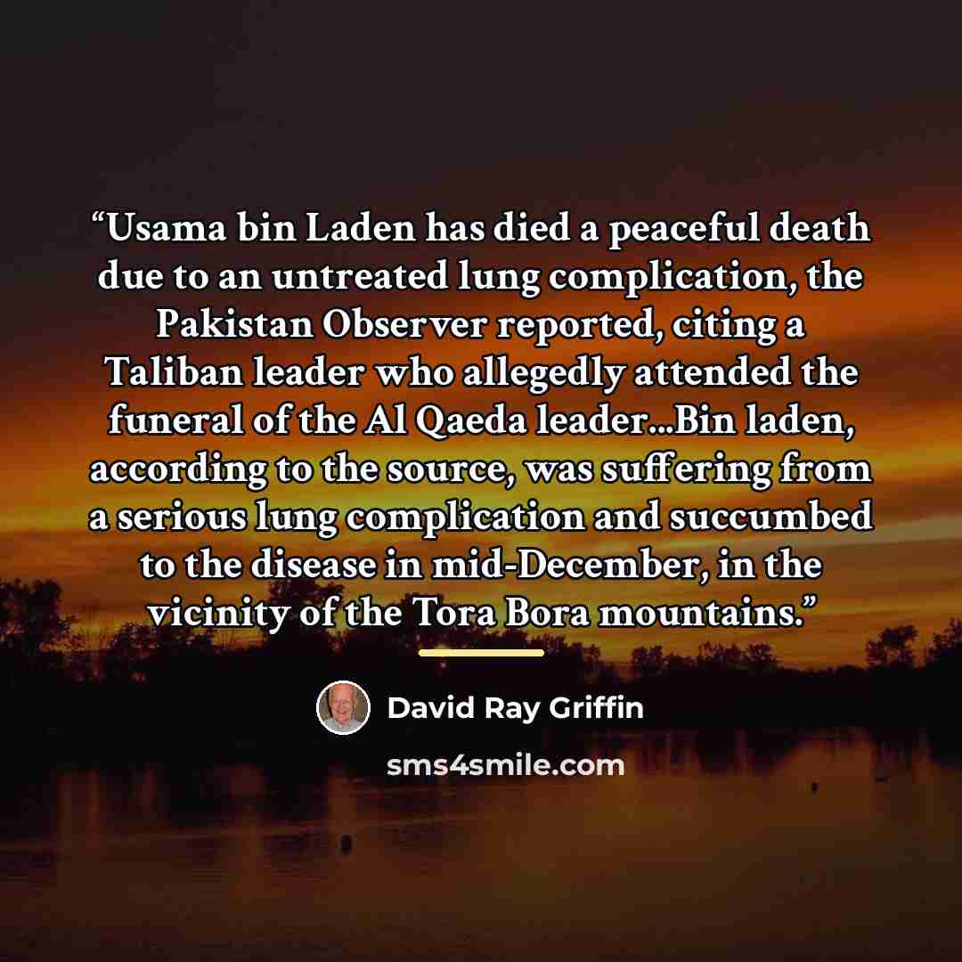“Usama bin Laden has died a peaceful death due to an untreated lung complication, the Pakistan Observer reported, citing a Taliban leader who allegedly attended the funeral of the Al Qaeda leader...Bin laden, according to the source, was suffering from a serious lung complication and succumbed to…” quote by David Ray Griffin