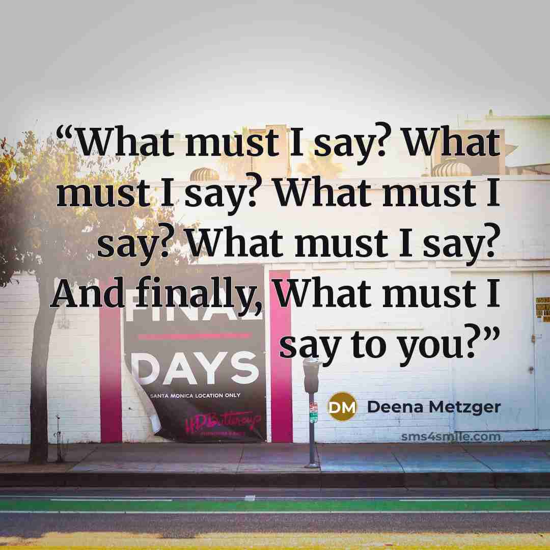 “What must I say? What must I say? What must I say? What must I say? And finally, What must I say to you?” quote by Deena Metzger