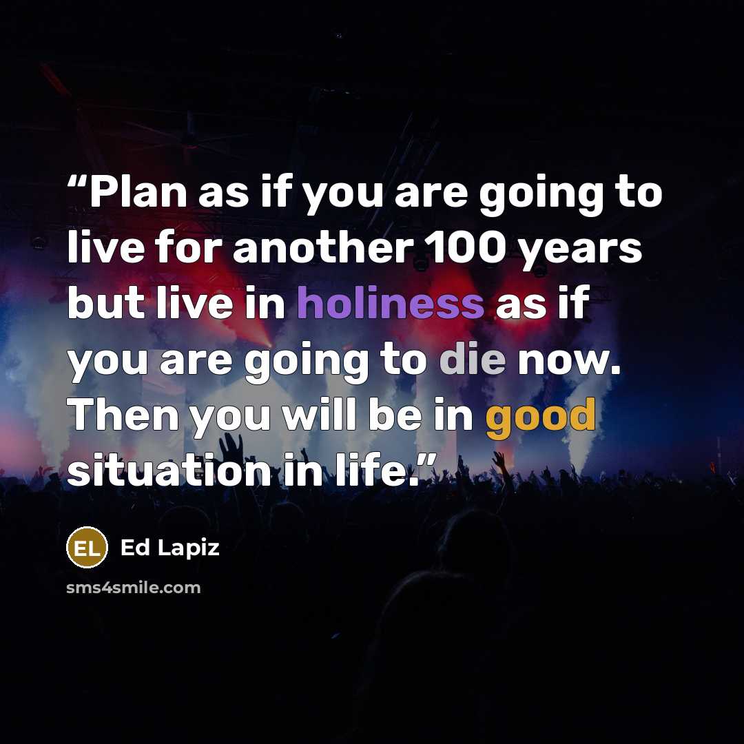 “Plan as if you are going to live for another 100 years but live in holiness as if you are going to die now. Then you will be in good situation in life.” quote by Ed Lapiz