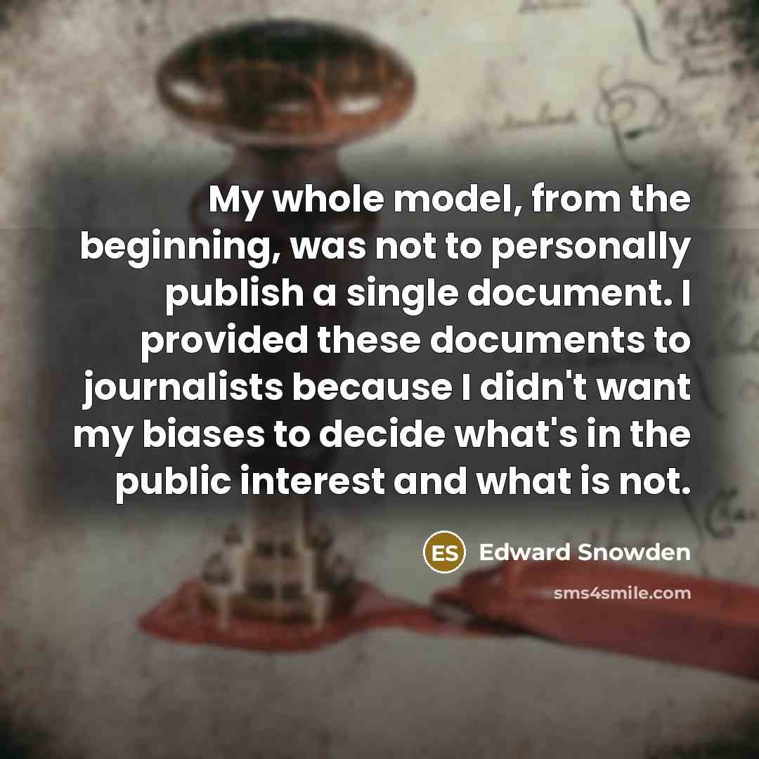 “My whole model, from the beginning, was not to personally publish a single document. I provided these documents to journalists because I didn't want my biases to decide what's in the public interest and what is not.” quote by Edward Snowden