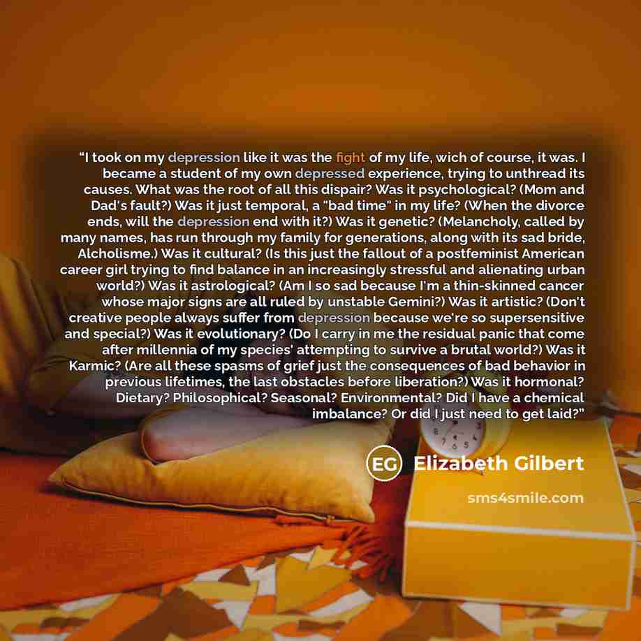 “I took on my depression like it was the fight of my life, wich of course, it was. I became a student of my own depressed experience, trying to unthread its causes. What was the root of all this dispair? Was it psychological? (Mom and Dad's fault?) Was it just temporal, a "bad time" in my life?…” quote by Elizabeth Gilbert