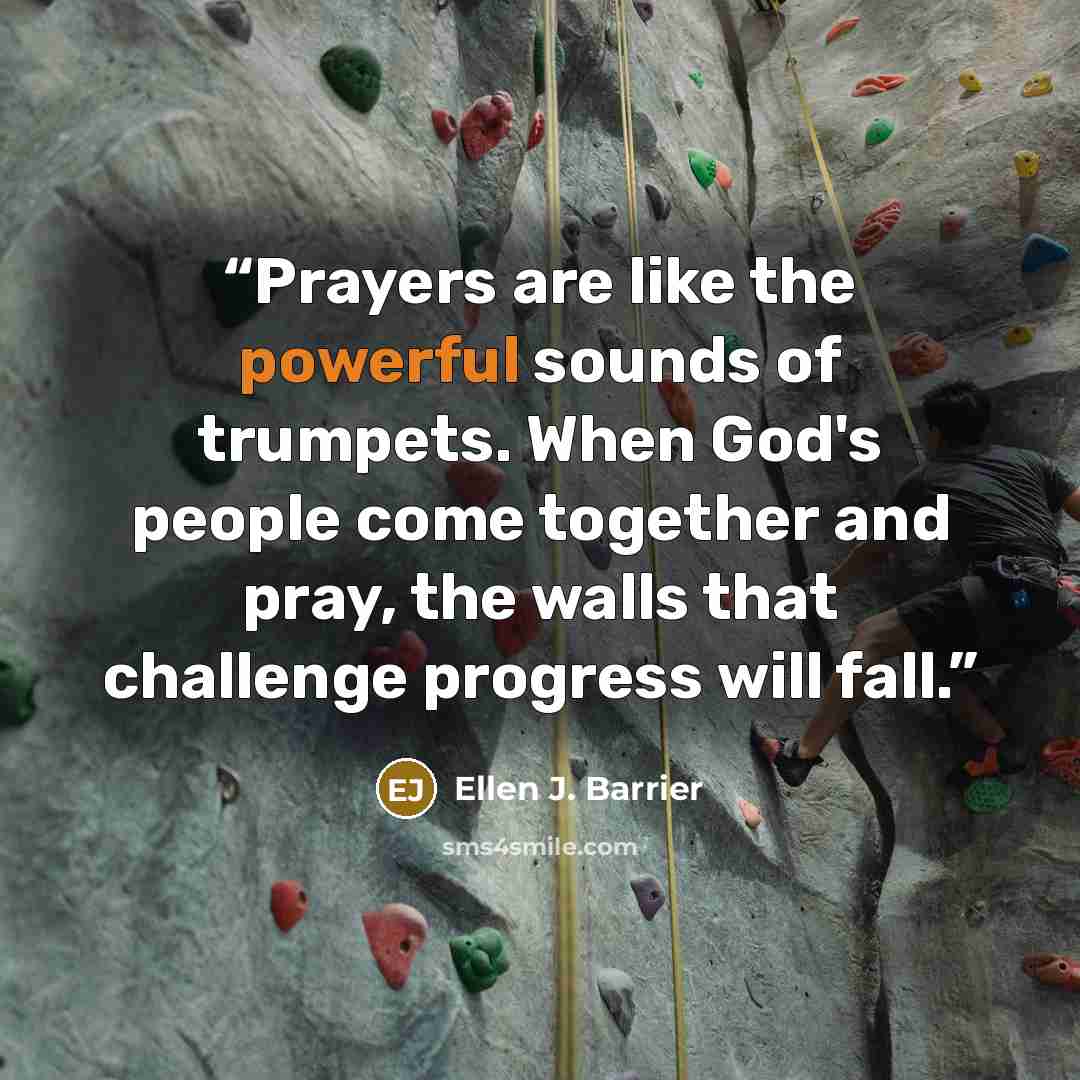 “Prayers are like the powerful sounds of trumpets. When God's people come together and pray, the walls that challenge progress will fall.” quote by Ellen J. Barrier