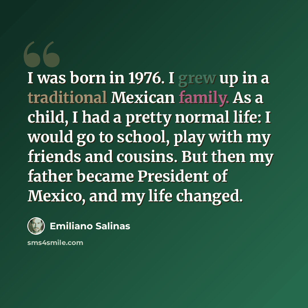 “I was born in 1976. I grew up in a traditional Mexican family. As a child, I had a pretty normal life: I would go to school, play with my friends and cousins. But then my father became President of Mexico, and my life changed.” quote by Emiliano Salinas