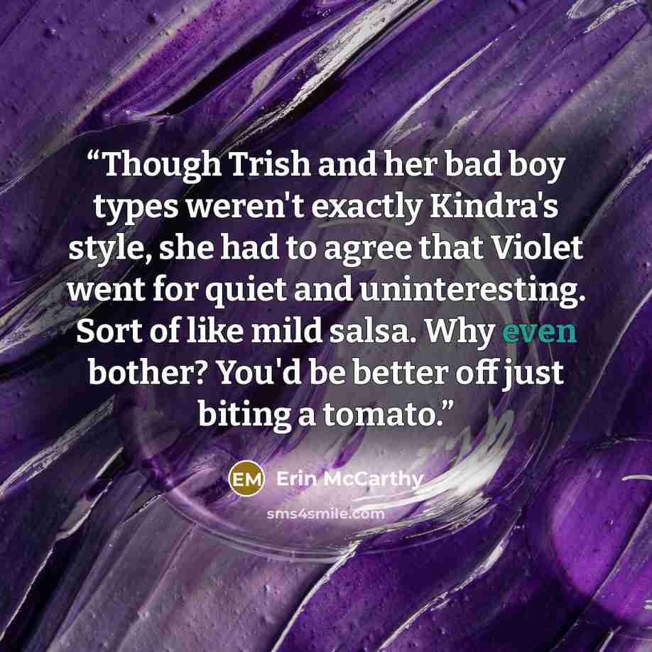 “Though Trish and her bad boy types weren't exactly Kindra's style, she had to agree that Violet went for quiet and uninteresting. Sort of like mild salsa. Why even bother? You'd be better off just biting a tomato.” quote by Erin McCarthy