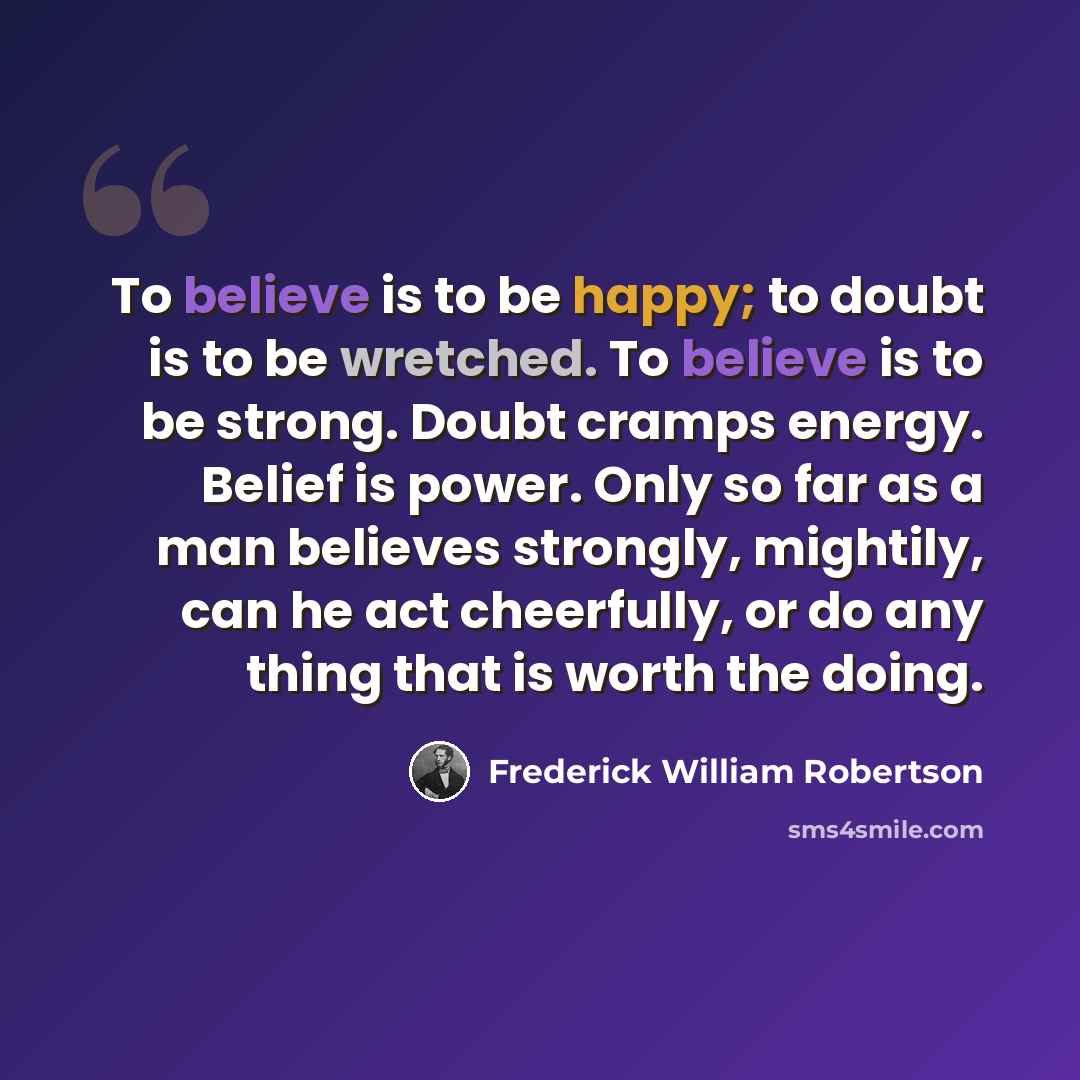“To believe is to be happy; to doubt is to be wretched. To believe is to be strong. Doubt cramps energy. Belief is power. Only so far as a man believes strongly, mightily, can he act cheerfully, or do any thing that is worth the doing.” quote by Frederick William Robertson
