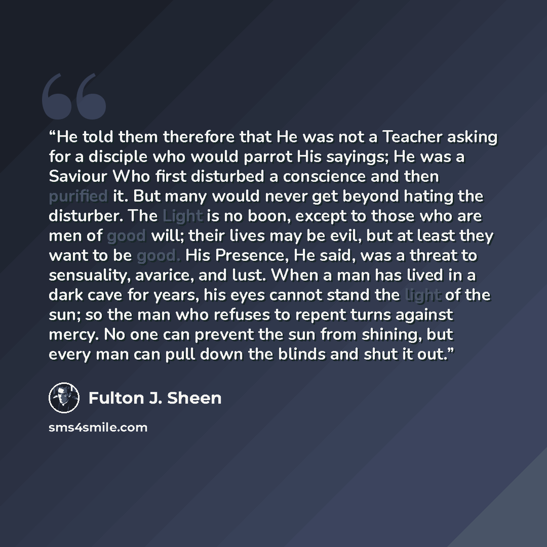 “He told them therefore that He was not a Teacher asking for a disciple who would parrot His sayings; He was a Saviour Who first disturbed a conscience and then purified it. But many would never get beyond hating the disturber. The Light is no boon, except to those who are men of good will; their…” quote by Fulton J. Sheen