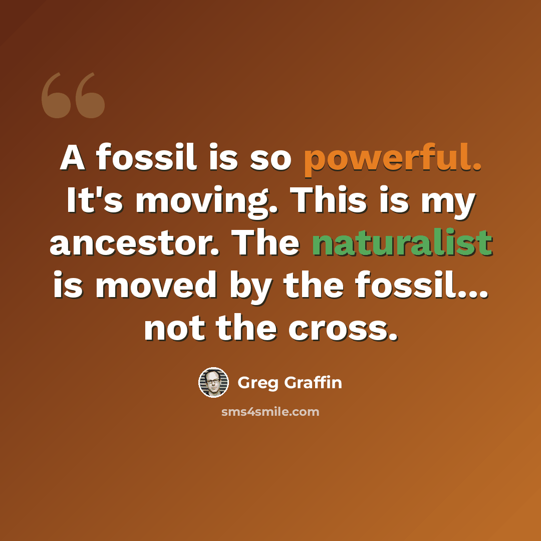 “A fossil is so powerful. It's moving. This is my ancestor. The naturalist is moved by the fossil... not the cross.” quote by Greg Graffin