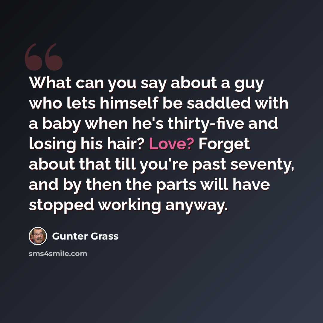 “What can you say about a guy who lets himself be saddled with a baby when he's thirty-five and losing his hair? Love? Forget about that till you're past seventy, and by then the parts will have stopped working anyway.” quote by Gunter Grass