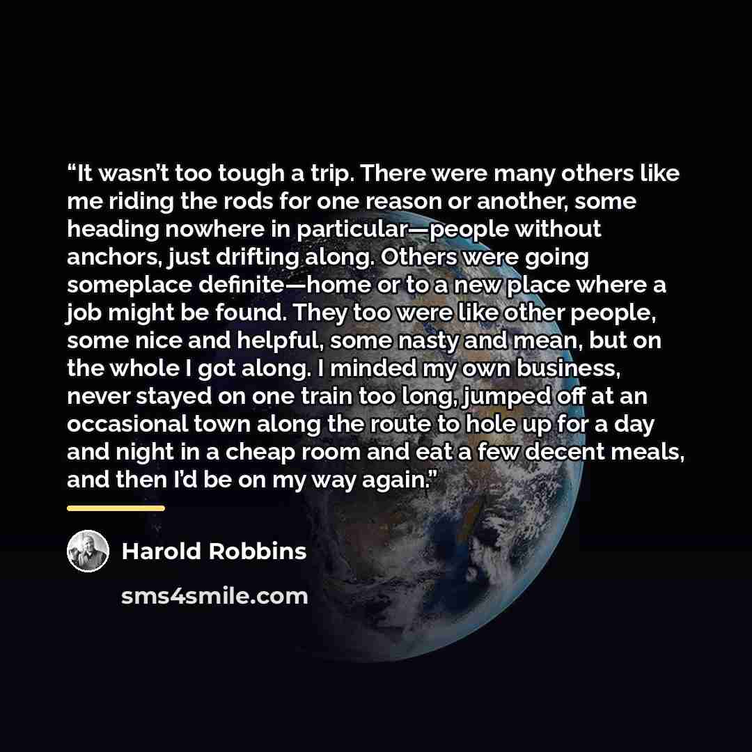 “It wasn’t too tough a trip. There were many others like me riding the rods for one reason or another, some heading nowhere in particular—people without anchors, just drifting along. Others were going someplace definite—home or to a new place where a job might be found. They too were like other…” quote by Harold Robbins