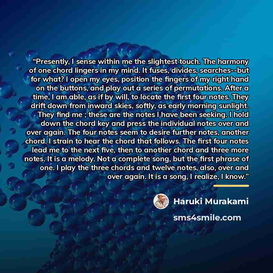 “Presently, I sense within me the slightest touch. The harmony of one chord lingers in my mind. It fuses, divides, searches--but for what? I open my eyes, position the fingers of my right hand on the buttons, and play out a series of permutations. After a time, I am able, as if by will, to locate…” quote by Haruki Murakami