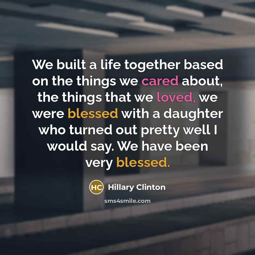 “We built a life together based on the things we cared about, the things that we loved, we were blessed with a daughter who turned out pretty well I would say. We have been very blessed.” quote by Hillary Clinton
