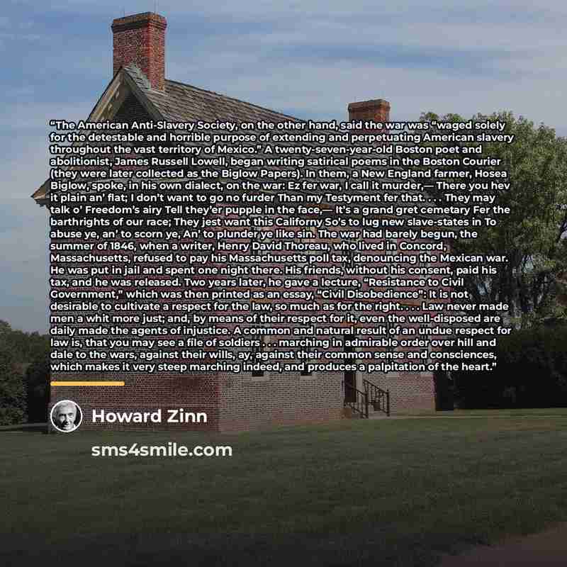 “The American Anti-Slavery Society, on the other hand, said the war was “waged solely for the detestable and horrible purpose of extending and perpetuating American slavery throughout the vast territory of Mexico.” A twenty-seven-year-old Boston poet and abolitionist, James Russell Lowell, began…” quote by Howard Zinn