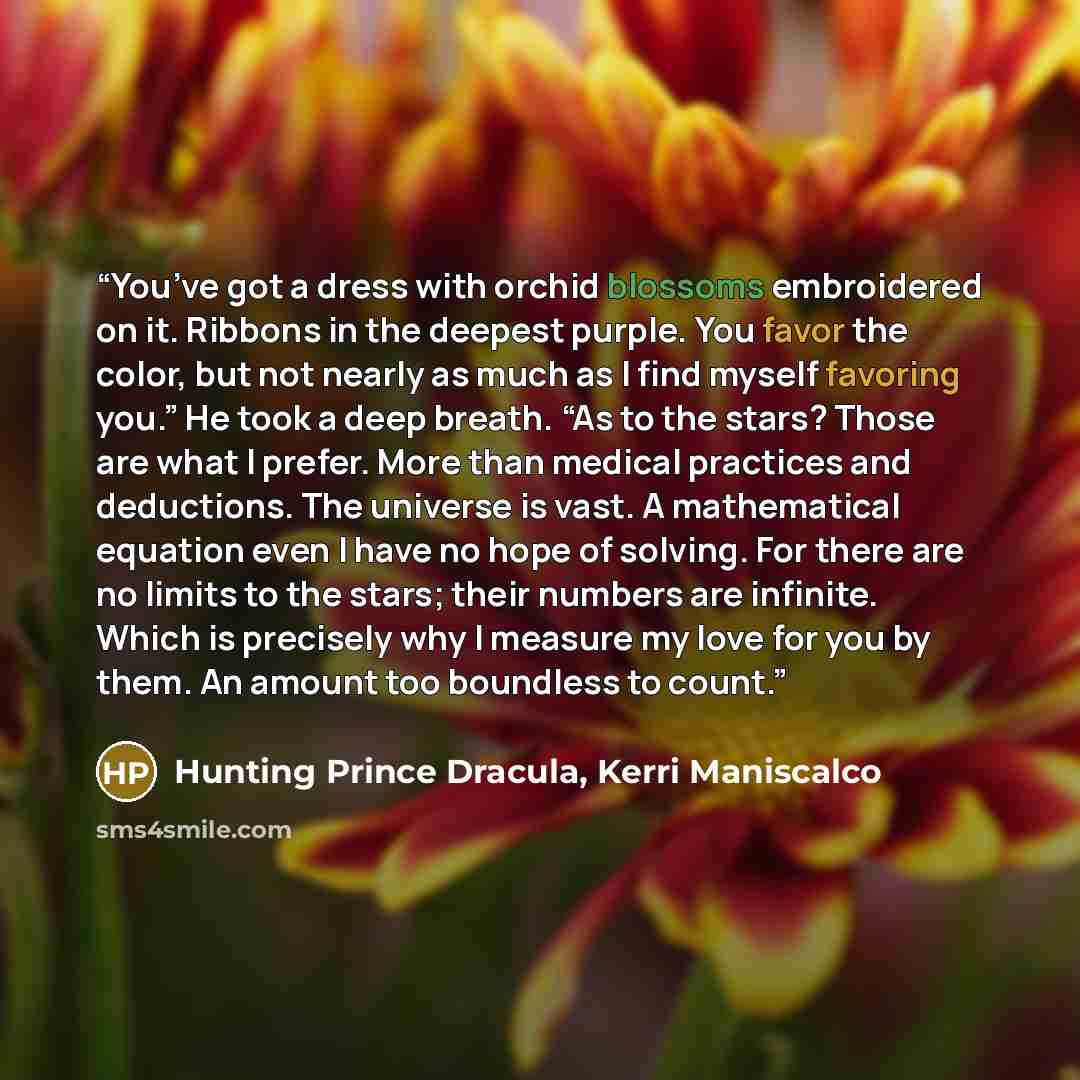 “You’ve got a dress with orchid blossoms embroidered on it. Ribbons in the deepest purple. You favor the color, but not nearly as much as I find myself favoring you.” He took a deep breath. “As to the stars? Those are what I prefer. More than medical practices and deductions. The universe is vast…” quote by Hunting Prince Dracula, Kerri Maniscalco