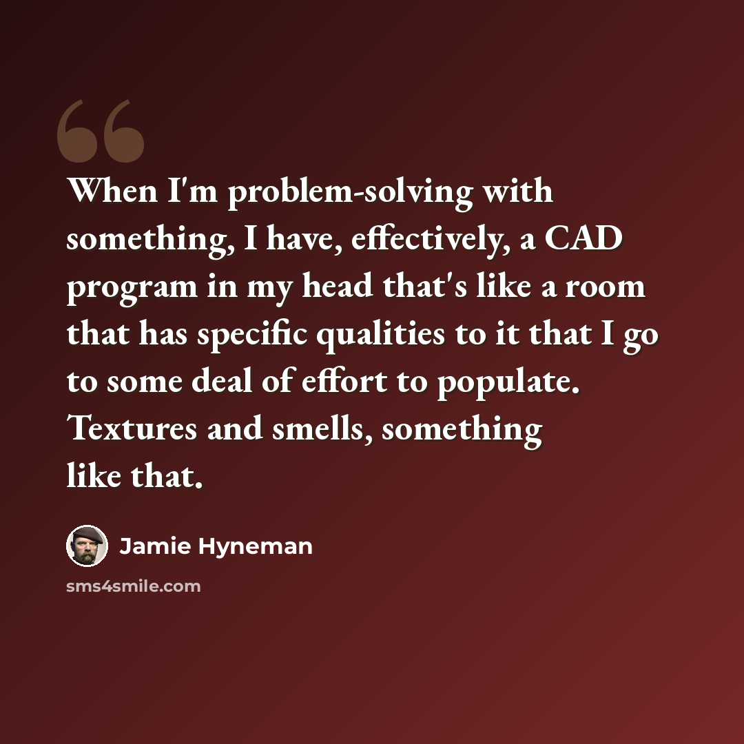 “When I'm problem-solving with something, I have, effectively, a CAD program in my head that's like a room that has specific qualities to it that I go to some deal of effort to populate. Textures and smells, something like that.” quote by Jamie Hyneman