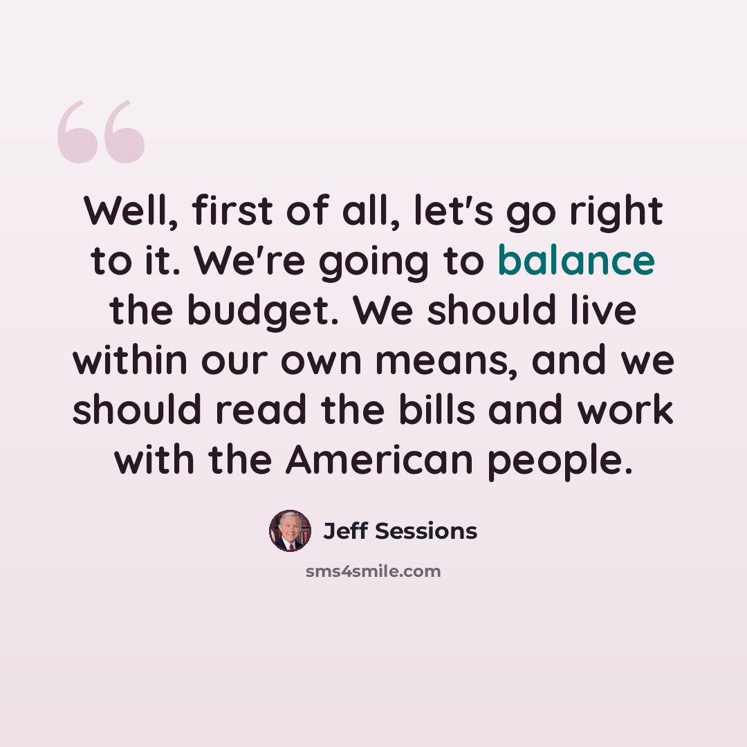 “Well, first of all, let's go right to it. We're going to balance the budget. We should live within our own means, and we should read the bills and work with the American people.” quote by Jeff Sessions