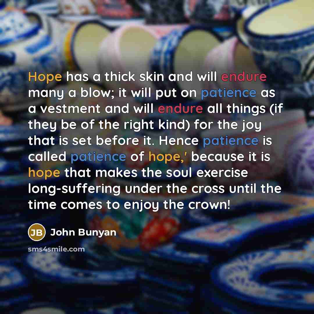 “Hope has a thick skin and will endure many a blow; it will put on patience as a vestment and will endure all things (if they be of the right kind) for the joy that is set before it. Hence patience is called patience of hope,' because it is hope that makes the soul exercise long-suffering under the…” quote by John Bunyan