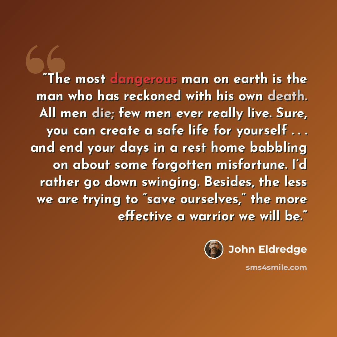 “The most dangerous man on earth is the man who has reckoned with his own death. All men die; few men ever really live. Sure, you can create a safe life for yourself . . . and end your days in a rest home babbling on about some forgotten misfortune. I’d rather go down swinging. Besides, the less we…” quote by John Eldredge
