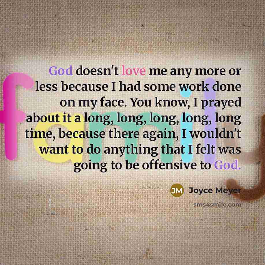 “God doesn't love me any more or less because I had some work done on my face. You know, I prayed about it a long, long, long, long, long time, because there again, I wouldn't want to do anything that I felt was going to be offensive to God.” quote by Joyce Meyer