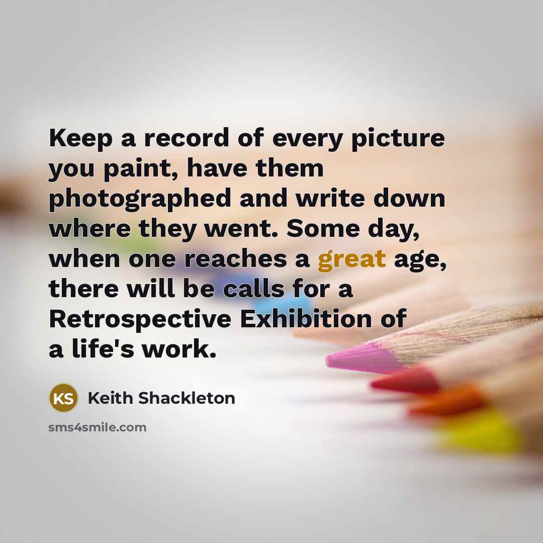 “Keep a record of every picture you paint, have them photographed and write down where they went. Some day, when one reaches a great age, there will be calls for a Retrospective Exhibition of a life's work.” quote by Keith Shackleton