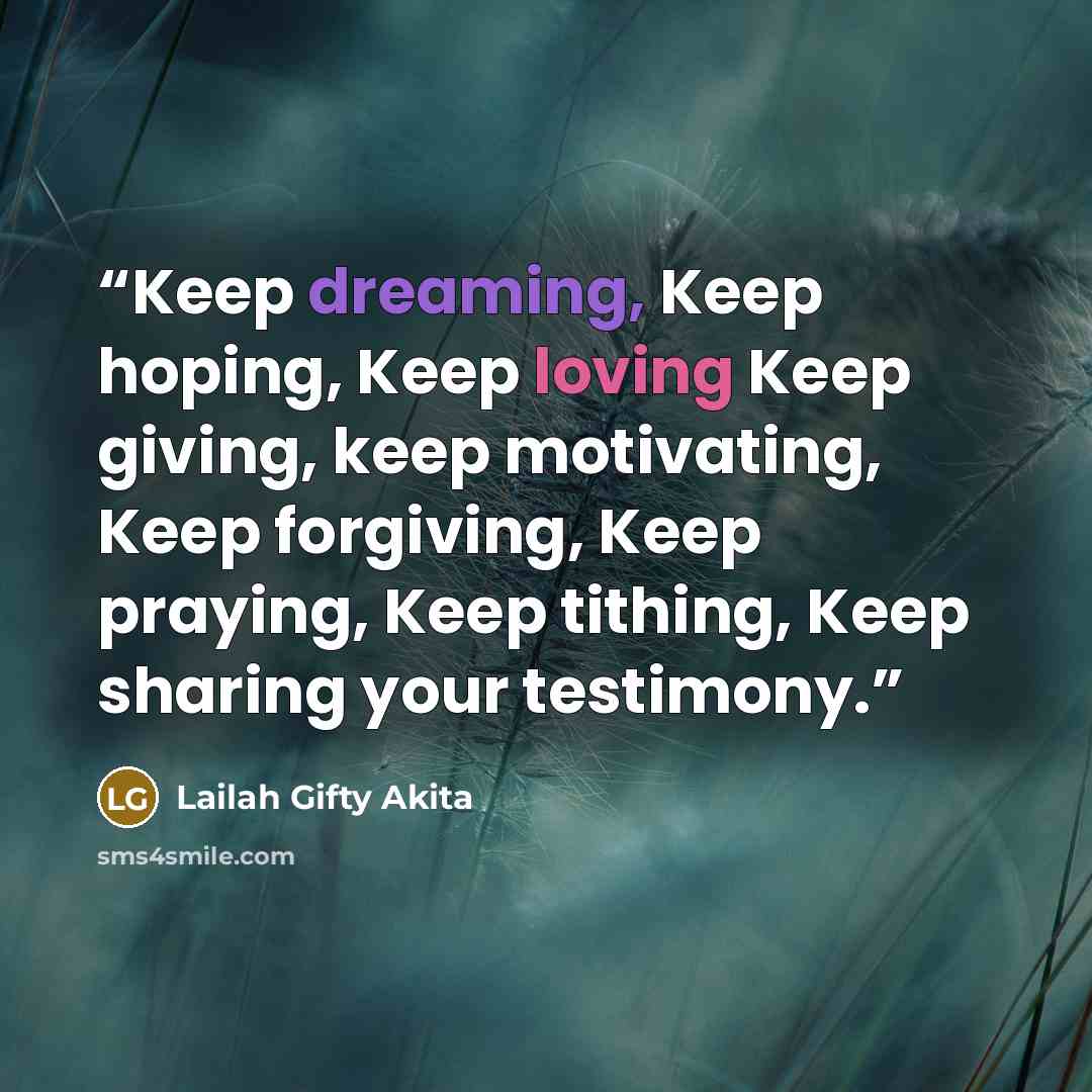 “Keep dreaming, Keep hoping, Keep loving Keep giving, keep motivating, Keep forgiving, Keep praying, Keep tithing, Keep sharing your testimony.” quote by Lailah Gifty Akita