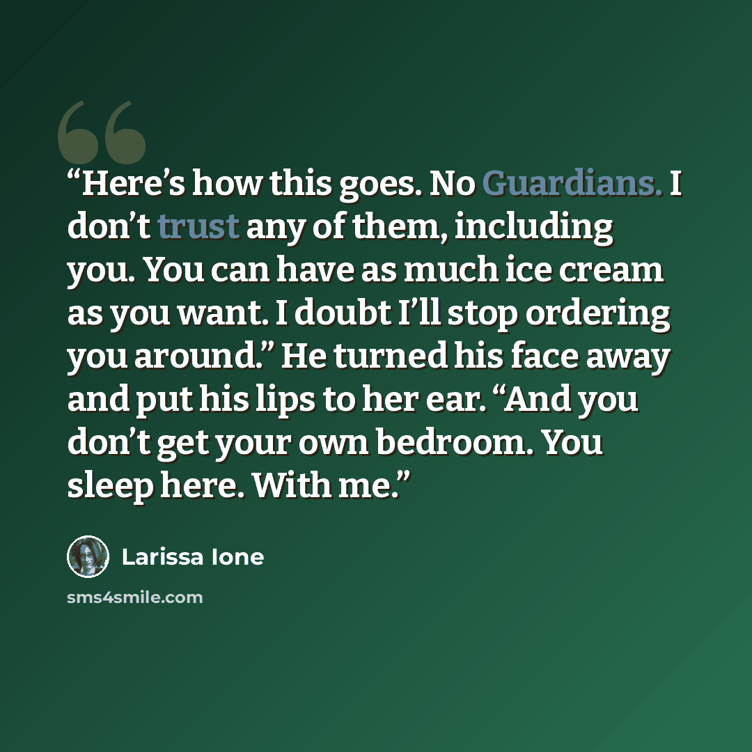 “Here’s how this goes. No Guardians. I don’t trust any of them, including you. You can have as much ice cream as you want. I doubt I’ll stop ordering you around.” He turned his face away and put his lips to her ear. “And you don’t get your own bedroom. You sleep here. With me.” quote by Larissa Ione