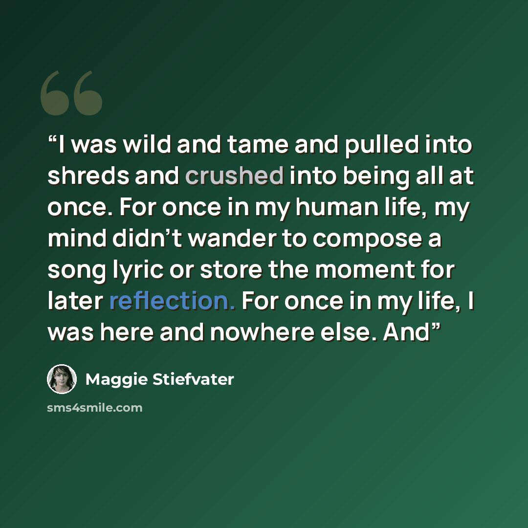 “I was wild and tame and pulled into shreds and crushed into being all at once. For once in my human life, my mind didn’t wander to compose a song lyric or store the moment for later reflection. For once in my life, I was here and nowhere else. And” quote by Maggie Stiefvater