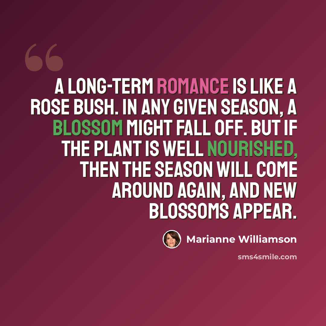 “A long-term romance is like a rose bush. In any given season, a blossom might fall off. But if the plant is well nourished, then the season will come around again, and new blossoms appear.” quote by Marianne Williamson