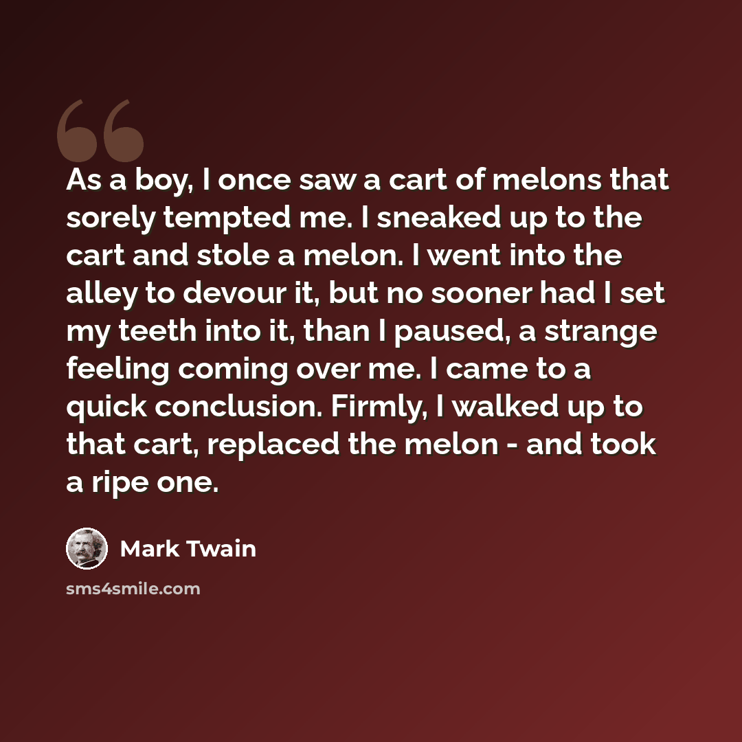 “As a boy, I once saw a cart of melons that sorely tempted me. I sneaked up to the cart and stole a melon. I went into the alley to devour it, but no sooner had I set my teeth into it, than I paused, a strange feeling coming over me. I came to a quick conclusion. Firmly, I walked up to that cart…” quote by Mark Twain