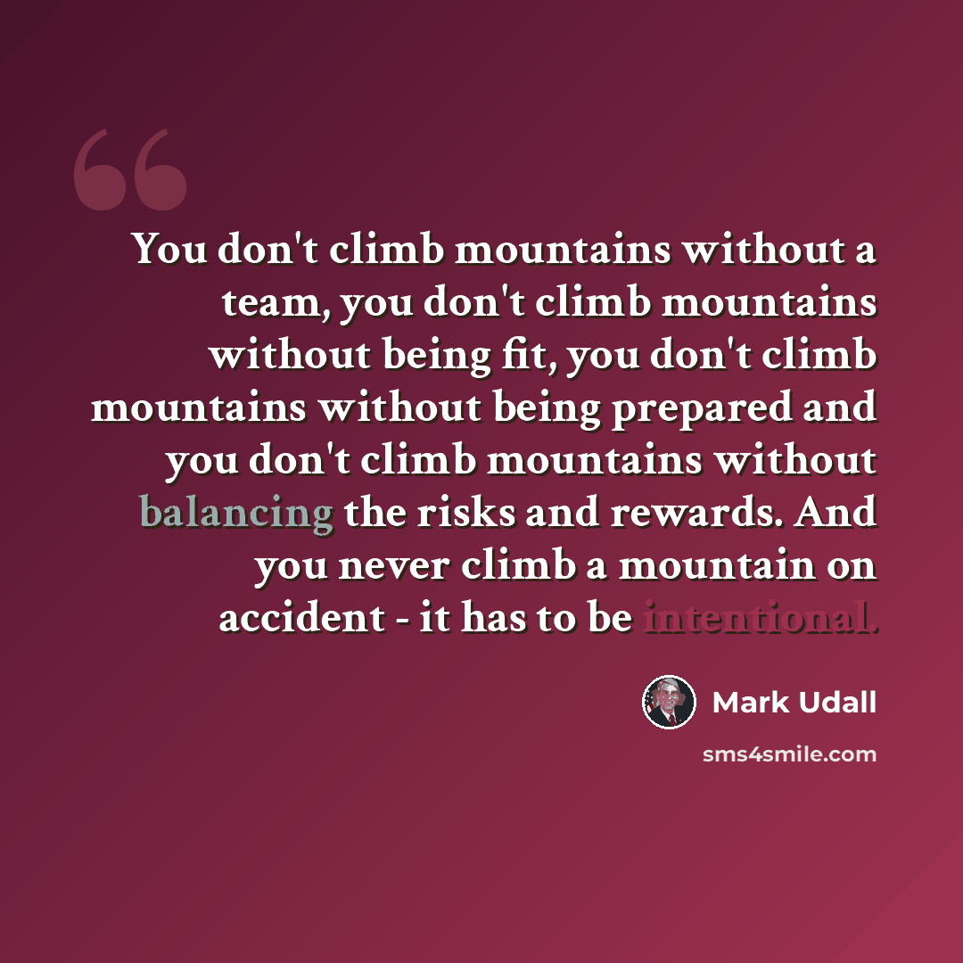 “You don't climb mountains without a team, you don't climb mountains without being fit, you don't climb mountains without being prepared and you don't climb mountains without balancing the risks and rewards. And you never climb a mountain on accident - it has to be intentional.” quote by Mark Udall
