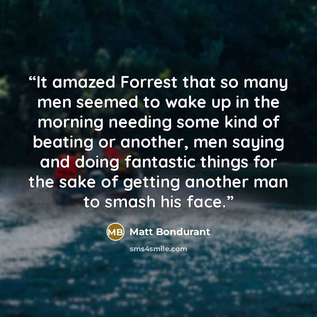 “It amazed Forrest that so many men seemed to wake up in the morning needing some kind of beating or another, men saying and doing fantastic things for the sake of getting another man to smash his face.” quote by Matt Bondurant