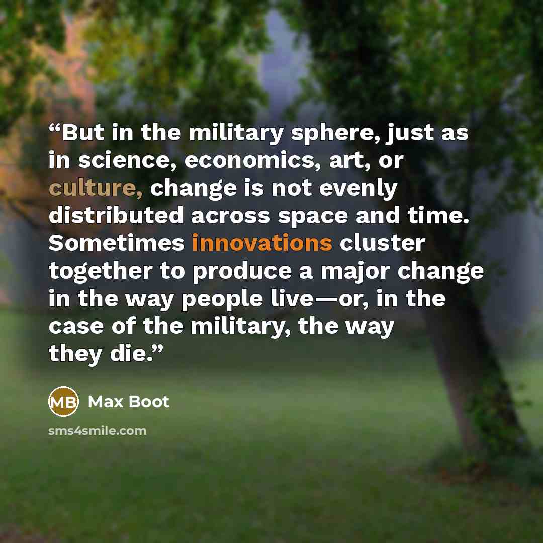 “But in the military sphere, just as in science, economics, art, or culture, change is not evenly distributed across space and time. Sometimes innovations cluster together to produce a major change in the way people live—or, in the case of the military, the way they die.” quote by Max Boot