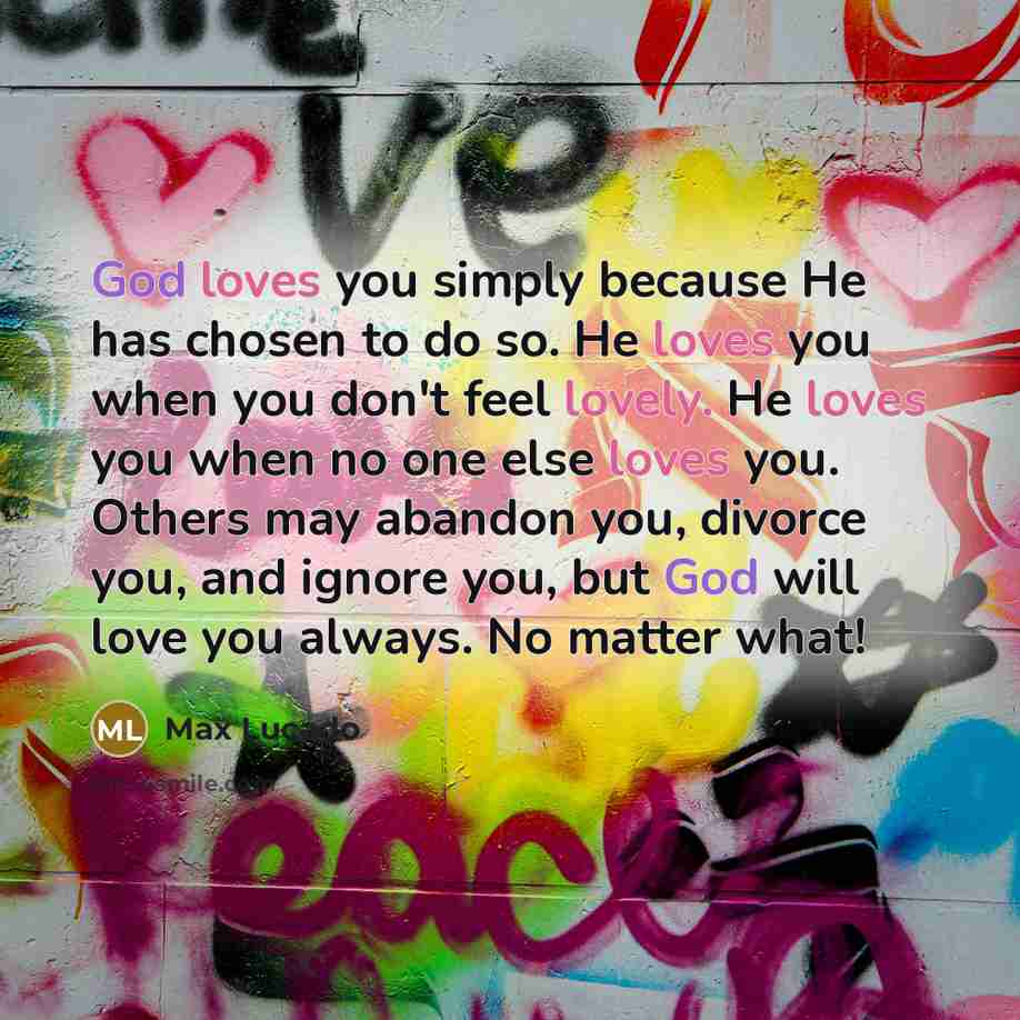 “God loves you simply because He has chosen to do so. He loves you when you don't feel lovely. He loves you when no one else loves you. Others may abandon you, divorce you, and ignore you, but God will love you always. No matter what!” quote by Max Lucado